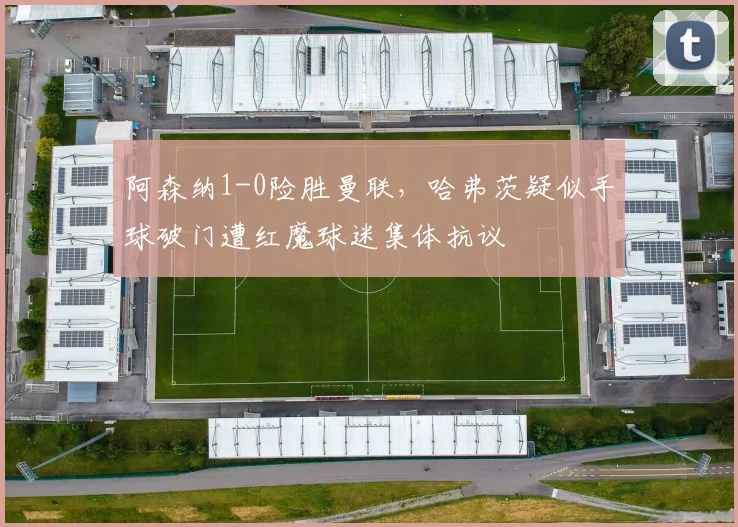 阿森纳1-0险胜曼联，哈弗茨疑似手球破门遭红魔球迷集体抗议