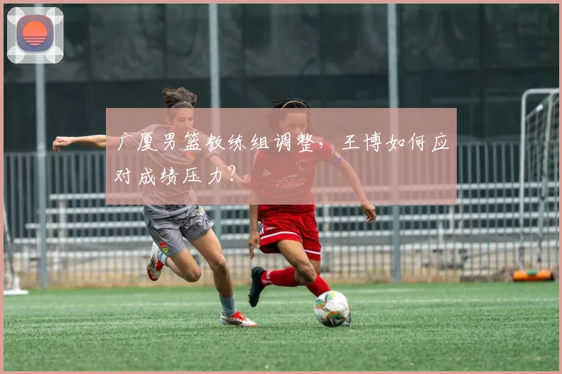 广厦男篮教练组调整，王博如何应对成绩压力？