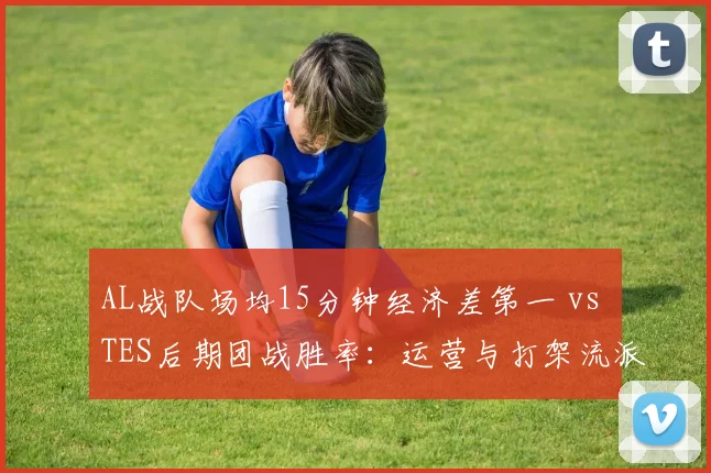 AL战队场均15分钟经济差第一 vs TES后期团战胜率:运营与打架流派之争