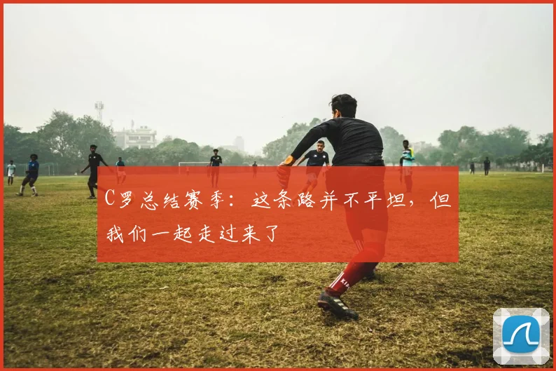 C罗总结赛季：这条路并不平坦，但我们一起走过来了