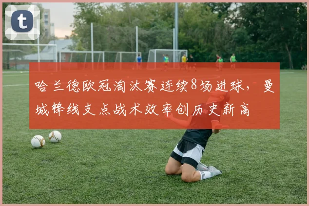 哈兰德欧冠淘汰赛连续8场进球，曼城锋线支点战术效率创历史新高