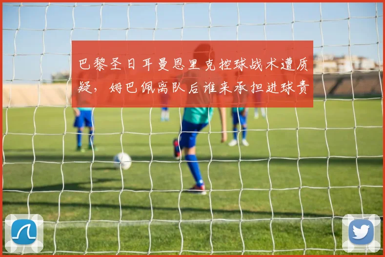 巴黎圣日耳曼恩里克控球战术遭质疑，姆巴佩离队后谁来承担进球责任？