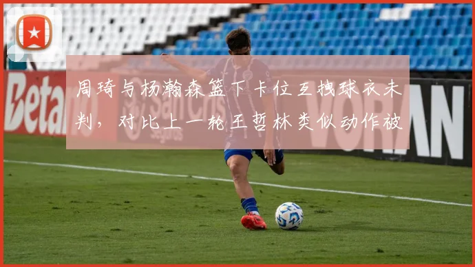周琦与杨瀚森篮下卡位互拽球衣未判,对比上一轮王哲林类似动作被吹罚惹争议